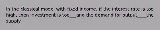 In the classical model with fixed income, if the interest rate is too high, then investment is too___and the demand for output____the supply