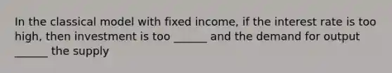 In the classical model with fixed income, if the interest rate is too high, then investment is too ______ and the demand for output ______ the supply