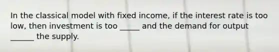 In the classical model with fixed income, if the interest rate is too low, then investment is too _____ and the demand for output ______ the supply.