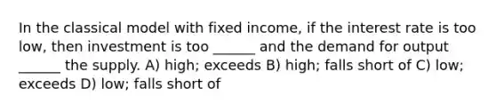 In the classical model with fixed income, if the interest rate is too low, then investment is too ______ and the demand for output ______ the supply. A) high; exceeds B) high; falls short of C) low; exceeds D) low; falls short of