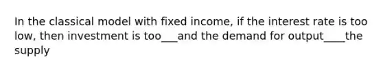 In the classical model with fixed income, if the interest rate is too low, then investment is too___and the demand for output____the supply