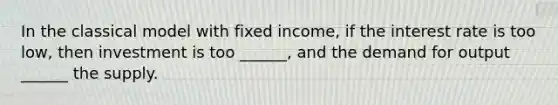 In the classical model with fixed income, if the interest rate is too low, then investment is too ______, and the demand for output ______ the supply.