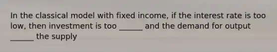 In the classical model with fixed income, if the interest rate is too low, then investment is too ______ and the demand for output ______ the supply