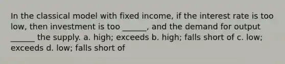 In the classical model with fixed income, if the interest rate is too low, then investment is too ______, and the demand for output ______ the supply. a. high; exceeds b. high; falls short of c. low; exceeds d. low; falls short of