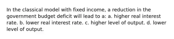 In the classical model with fixed income, a reduction in the government budget deficit will lead to a: a. higher real interest rate. b. lower real interest rate. c. higher level of output. d. lower level of output.