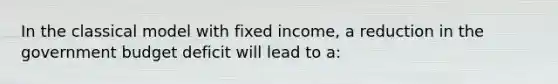 In the classical model with fixed income, a reduction in the government budget deficit will lead to a: