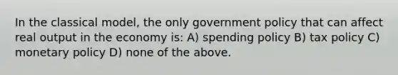 In the classical model, the only government policy that can affect real output in the economy is: A) spending policy B) tax policy C) monetary policy D) none of the above.