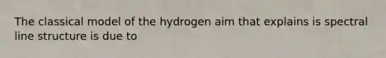 The classical model of the hydrogen aim that explains is spectral line structure is due to