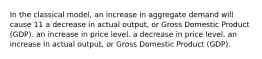 In the classical model, an increase in aggregate demand will cause 11 a decrease in actual output, or Gross Domestic Product (GDP). an increase in price level. a decrease in price level. an increase in actual output, or Gross Domestic Product (GDP).