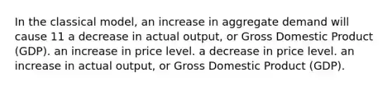 In the classical model, an increase in aggregate demand will cause 11 a decrease in actual output, or Gross Domestic Product (GDP). an increase in price level. a decrease in price level. an increase in actual output, or Gross Domestic Product (GDP).