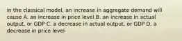 in the classical model, an increase in aggregate demand will cause A. an increase in price level B. an increase in actual output, or GDP C. a decrease in actual output, or GDP D. a decrease in price level