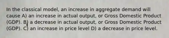 In the classical model, an increase in aggregate demand will cause A) an increase in actual output, or Gross Domestic Product (GDP). B) a decrease in actual output, or Gross Domestic Product (GDP). C) an increase in price level D) a decrease in price level.