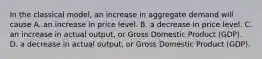 In the classical​ model, an increase in aggregate demand will cause A. an increase in price level. B. a decrease in price level. C. an increase in actual​ output, or Gross Domestic Product​ (GDP). D. a decrease in actual​ output, or Gross Domestic Product​ (GDP).