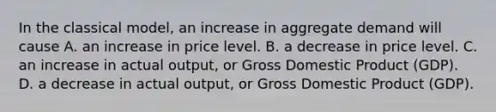 In the classical​ model, an increase in aggregate demand will cause A. an increase in price level. B. a decrease in price level. C. an increase in actual​ output, or Gross Domestic Product​ (GDP). D. a decrease in actual​ output, or Gross Domestic Product​ (GDP).