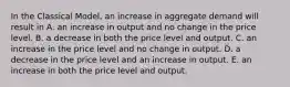 In the Classical​ Model, an increase in aggregate demand will result in A. an increase in output and no change in the price level. B. a decrease in both the price level and output. C. an increase in the price level and no change in output. D. a decrease in the price level and an increase in output. E. an increase in both the price level and output.