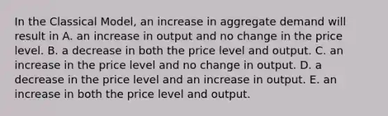 In the Classical​ Model, an increase in aggregate demand will result in A. an increase in output and no change in the price level. B. a decrease in both the price level and output. C. an increase in the price level and no change in output. D. a decrease in the price level and an increase in output. E. an increase in both the price level and output.