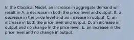 In the Classical​ Model, an increase in aggregate demand will result in A. a decrease in both the price level and output. B. a decrease in the price level and an increase in output. C. an increase in both the price level and output. D. an increase in output and no change in the price level. E. an increase in the price level and no change in output.