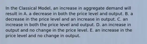 In the Classical​ Model, an increase in aggregate demand will result in A. a decrease in both the price level and output. B. a decrease in the price level and an increase in output. C. an increase in both the price level and output. D. an increase in output and no change in the price level. E. an increase in the price level and no change in output.