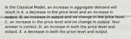 In the Classical​ Model, an increase in aggregate demand will result in A. a decrease in the price level and an increase in output. B. an increase in output and no change in the price level. C. an increase in the price level and no change in output. Your answer is correct. D. an increase in both the price level and output. E. a decrease in both the price level and output.