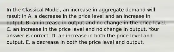 In the Classical​ Model, an increase in aggregate demand will result in A. a decrease in the price level and an increase in output. B. an increase in output and no change in the price level. C. an increase in the price level and no change in output. Your answer is correct. D. an increase in both the price level and output. E. a decrease in both the price level and output.