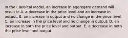 In the Classical​ Model, an increase in aggregate demand will result in A. a decrease in the price level and an increase in output. B. an increase in output and no change in the price level. C. an increase in the price level and no change in output. D. an increase in both the price level and output. E. a decrease in both the price level and output.