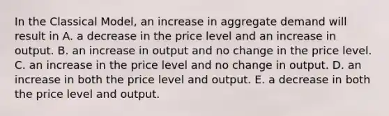 In the Classical​ Model, an increase in aggregate demand will result in A. a decrease in the price level and an increase in output. B. an increase in output and no change in the price level. C. an increase in the price level and no change in output. D. an increase in both the price level and output. E. a decrease in both the price level and output.