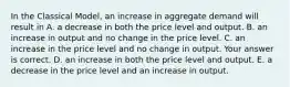 In the Classical​ Model, an increase in aggregate demand will result in A. a decrease in both the price level and output. B. an increase in output and no change in the price level. C. an increase in the price level and no change in output. Your answer is correct. D. an increase in both the price level and output. E. a decrease in the price level and an increase in output.