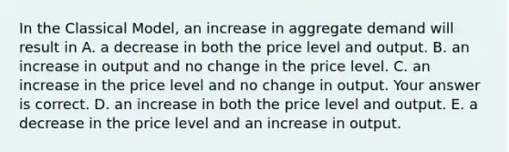 In the Classical​ Model, an increase in aggregate demand will result in A. a decrease in both the price level and output. B. an increase in output and no change in the price level. C. an increase in the price level and no change in output. Your answer is correct. D. an increase in both the price level and output. E. a decrease in the price level and an increase in output.