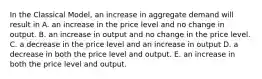 In the Classical Model, an increase in aggregate demand will result in A. an increase in the price level and no change in output. B. an increase in output and no change in the price level. C. a decrease in the price level and an increase in output D. a decrease in both the price level and output. E. an increase in both the price level and output.