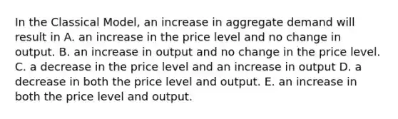 In the Classical Model, an increase in aggregate demand will result in A. an increase in the price level and no change in output. B. an increase in output and no change in the price level. C. a decrease in the price level and an increase in output D. a decrease in both the price level and output. E. an increase in both the price level and output.