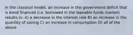 In the classical model, an increase in the government deficit that is bond financed (i.e. borrowed in the loanable funds market) results in: A) a decrease in the interest rate B) an increase in the quantity of saving C) an increase in consumption D) all of the above