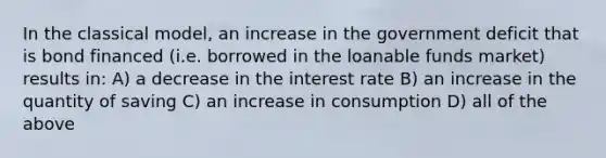 In the classical model, an increase in the government deficit that is bond financed (i.e. borrowed in the loanable funds market) results in: A) a decrease in the interest rate B) an increase in the quantity of saving C) an increase in consumption D) all of the above