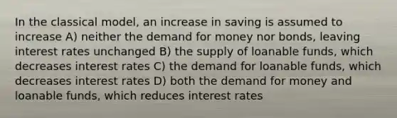 In the classical model, an increase in saving is assumed to increase A) neither the demand for money nor bonds, leaving interest rates unchanged B) the supply of loanable funds, which decreases interest rates C) the demand for loanable funds, which decreases interest rates D) both the demand for money and loanable funds, which reduces interest rates