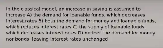 In the classical model, an increase in saving is assumed to increase A) the demand for loanable funds, which decreases interest rates B) both the demand for money and loanable funds, which reduces interest rates C) the supply of loanable funds, which decreases interest rates D) neither the demand for money nor bonds, leaving interest rates unchanged