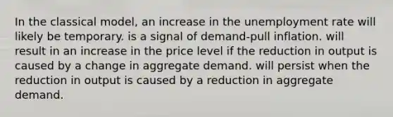 In the classical model, an increase in the unemployment rate will likely be temporary. is a signal of demand-pull inflation. will result in an increase in the price level if the reduction in output is caused by a change in aggregate demand. will persist when the reduction in output is caused by a reduction in aggregate demand.