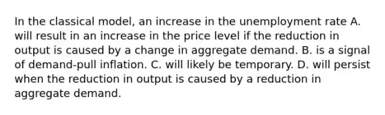 In the classical​ model, an increase in the unemployment rate A. will result in an increase in the price level if the reduction in output is caused by a change in aggregate demand. B. is a signal of​ demand-pull inflation. C. will likely be temporary. D. will persist when the reduction in output is caused by a reduction in aggregate demand.