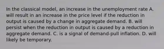 In the classical​ model, an increase in the unemployment rate A. will result in an increase in the price level if the reduction in output is caused by a change in aggregate demand. B. will persist when the reduction in output is caused by a reduction in aggregate demand. C. is a signal of​ demand-pull inflation. D. will likely be temporary.