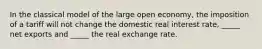 In the classical model of the large open economy, the imposition of a tariff will not change the domestic real interest rate, _____ net exports and _____ the real exchange rate.