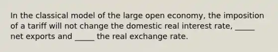 In the classical model of the large open economy, the imposition of a tariff will not change the domestic real interest rate, _____ net exports and _____ the real exchange rate.