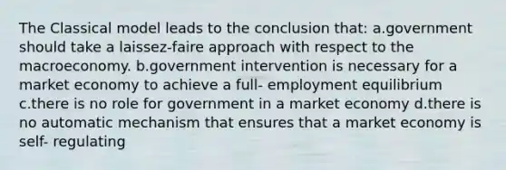 The Classical model leads to the conclusion that: a.government should take a laissez-faire approach with respect to the macroeconomy. b.government intervention is necessary for a market economy to achieve a full- employment equilibrium c.there is no role for government in a market economy d.there is no automatic mechanism that ensures that a market economy is self- regulating