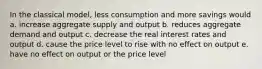 In the classical model, less consumption and more savings would a. increase aggregate supply and output b. reduces aggregate demand and output c. decrease the real interest rates and output d. cause the price level to rise with no effect on output e. have no effect on output or the price level