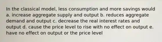 In the classical model, less consumption and more savings would a. increase aggregate supply and output b. reduces aggregate demand and output c. decrease the real interest rates and output d. cause the price level to rise with no effect on output e. have no effect on output or the price level