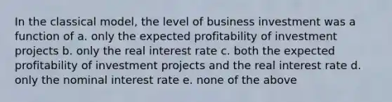 In the classical model, the level of business investment was a function of a. only the expected profitability of investment projects b. only the real interest rate c. both the expected profitability of investment projects and the real interest rate d. only the nominal interest rate e. none of the above