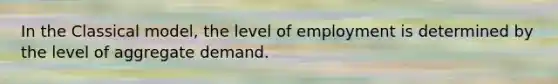 In the Classical model, the level of employment is determined by the level of aggregate demand.