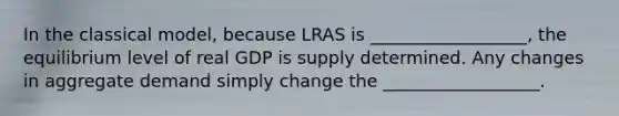 In the classical​ model, because LRAS is __________________, the equilibrium level of real GDP is supply determined. Any changes in aggregate demand simply change the __________________.