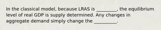 In the classical​ model, because LRAS is _________, the equilibrium level of real GDP is supply determined. Any changes in aggregate demand simply change the __________.