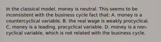 In the classical​ model, money is neutral. This seems to be inconsistent with the business cycle fact​ that: A. money is a countercyclical variable. B. the real wage is weakly procyclical. C. money is a​ leading, procyclical variable. D. money is a​ non-cyclical variable, which is not related with the business cycle.