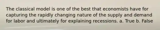 The classical model is one of the best that economists have for capturing the rapidly changing nature of the supply and demand for labor and ultimately for explaining recessions. a. True b. False