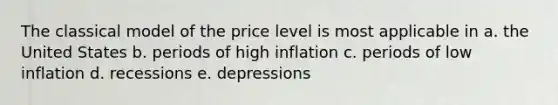 The classical model of the price level is most applicable in a. the United States b. periods of high inflation c. periods of low inflation d. recessions e. depressions