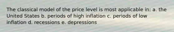 The classical model of the price level is most applicable in: a. the United States b. periods of high inflation c. periods of low inflation d. recessions e. depressions